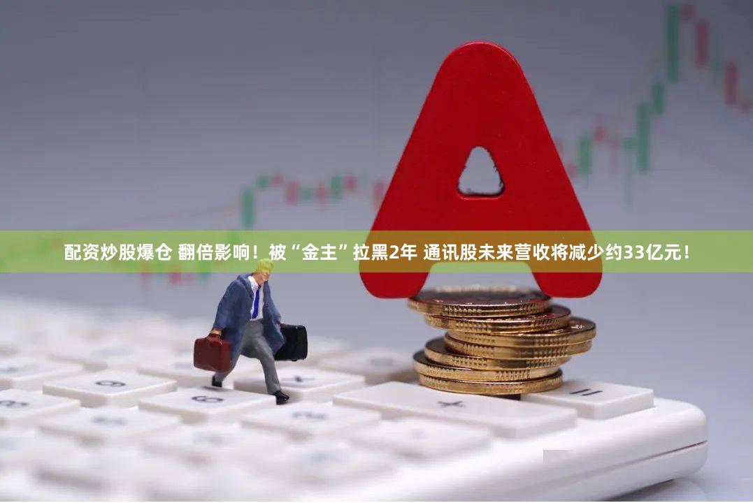 配资炒股爆仓 翻倍影响！被“金主”拉黑2年 通讯股未来营收将减少约33亿元！