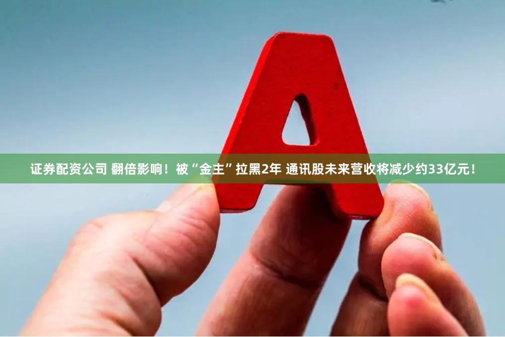 证券配资公司 翻倍影响！被“金主”拉黑2年 通讯股未来营收将减少约33亿元！