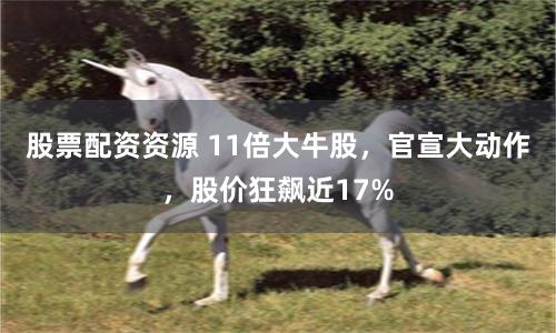 股票配资资源 11倍大牛股，官宣大动作，股价狂飙近17%