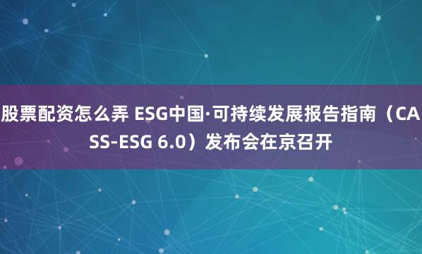 股票配资怎么弄 ESG中国·可持续发展报告指南（CASS-ESG 6.0）发布会在京召开