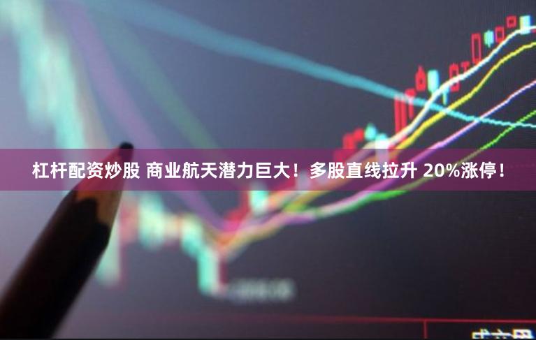 杠杆配资炒股 商业航天潜力巨大！多股直线拉升 20%涨停！