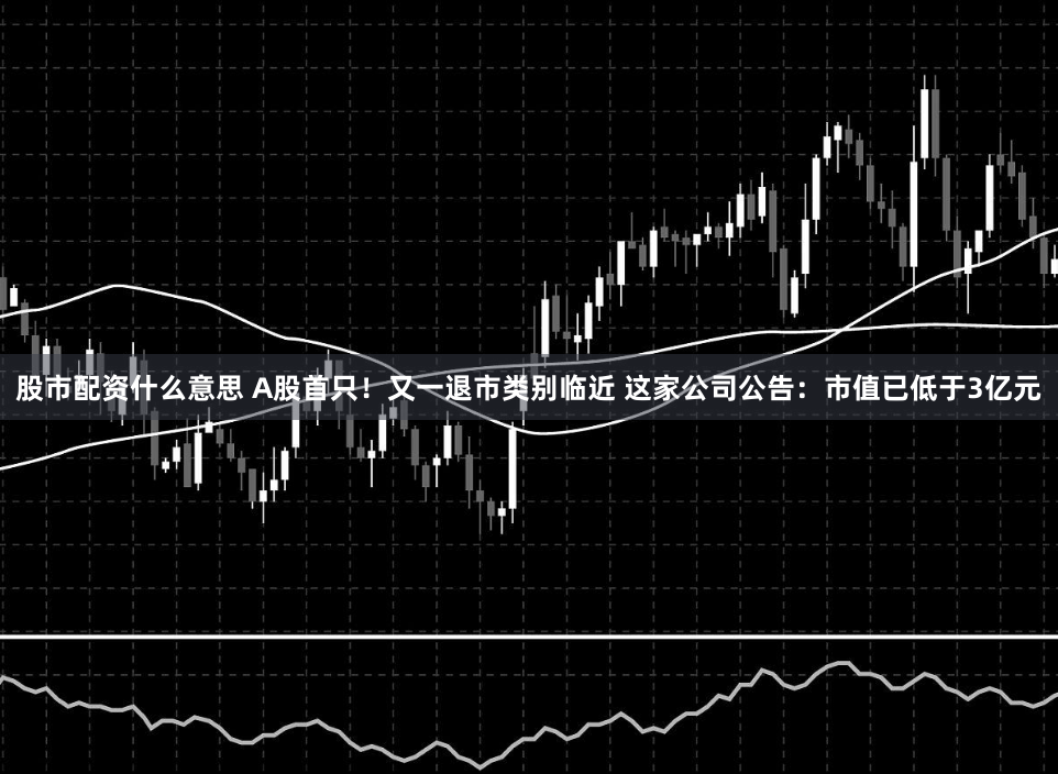股市配资什么意思 A股首只！又一退市类别临近 这家公司公告：市值已低于3亿元