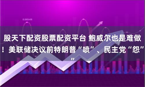 股天下配资股票配资平台 鲍威尔也是难做！美联储决议前特朗普“喷”、民主党“怨”