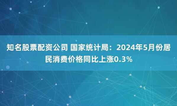 知名股票配资公司 国家统计局：2024年5月份居民消费价格同比上涨0.3%