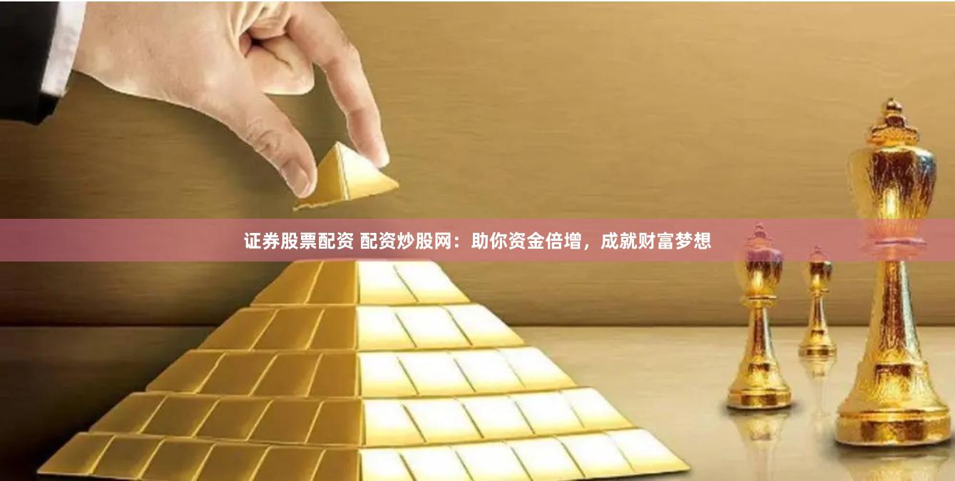 证券股票配资 配资炒股网：助你资金倍增，成就财富梦想