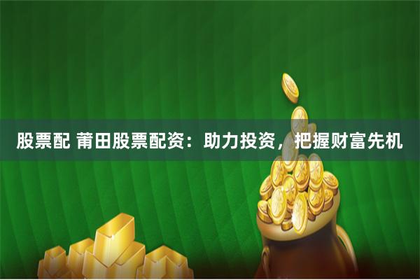 股票配 莆田股票配资：助力投资，把握财富先机