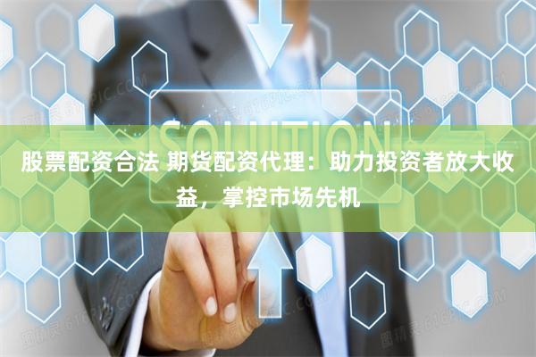 股票配资合法 期货配资代理：助力投资者放大收益，掌控市场先机