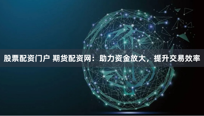 股票配资门户 期货配资网：助力资金放大，提升交易效率
