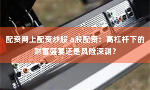 配资网上配资炒股 a股配资：高杠杆下的财富盛宴还是风险深渊？