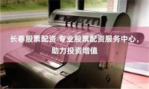 长春股票配资 专业股票配资服务中心，助力投资增值