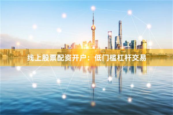 线上股票配资开户：低门槛杠杆交易